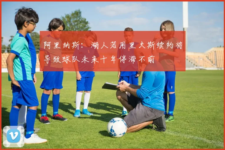 阿里纳斯：湖人若用里夫斯续约将导致球队未来十年停滞不前