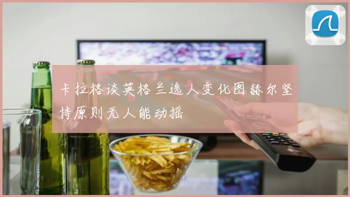 卡拉格谈英格兰选人变化图赫尔坚持原则无人能动摇