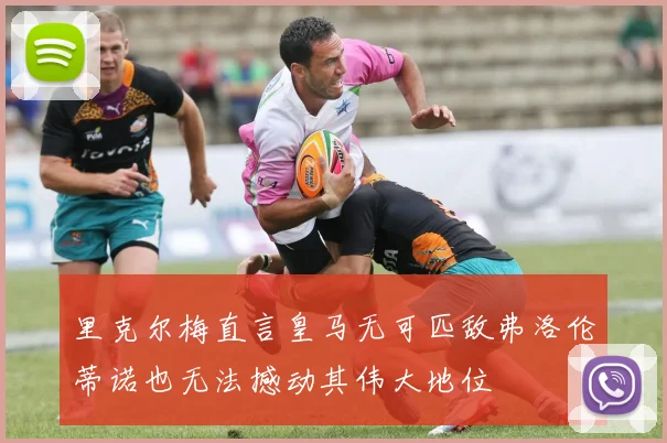 里克尔梅直言皇马无可匹敌弗洛伦蒂诺也无法撼动其伟大地位