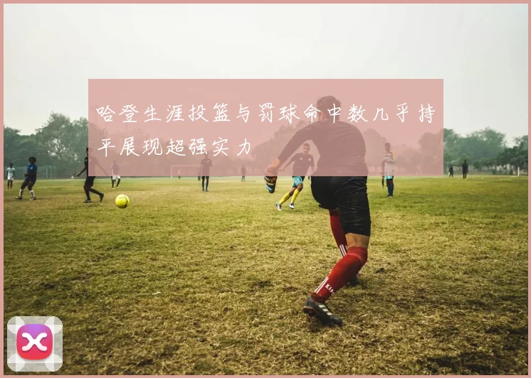 哈登生涯投篮与罚球命中数几乎持平展现超强实力