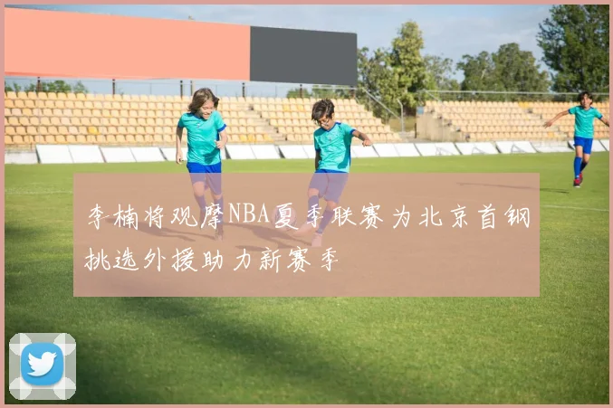 李楠将观摩NBA夏季联赛为北京首钢挑选外援助力新赛季