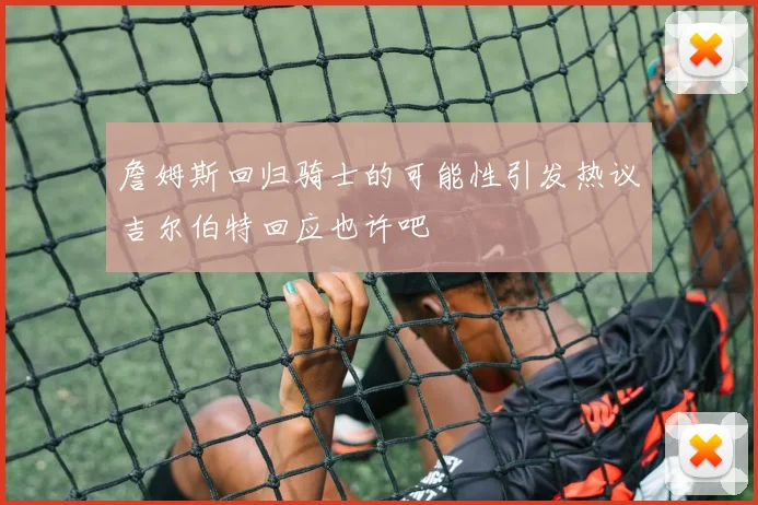 詹姆斯回归骑士的可能性引发热议吉尔伯特回应也许吧