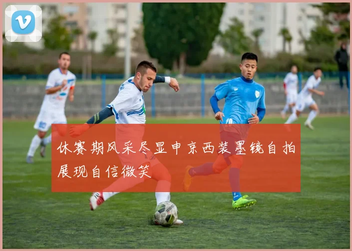 休赛期风采尽显申京西装墨镜自拍展现自信微笑