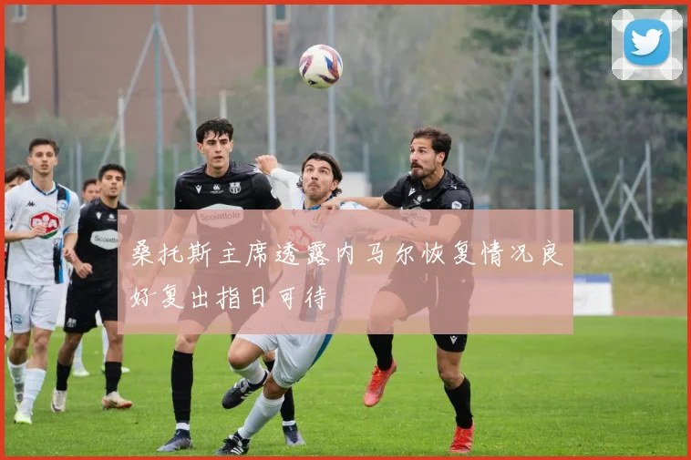 桑托斯主席透露内马尔恢复情况良好复出指日可待