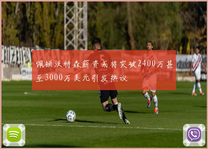 佩顿沃特森薪资或将突破2400万甚至3000万美元引发热议