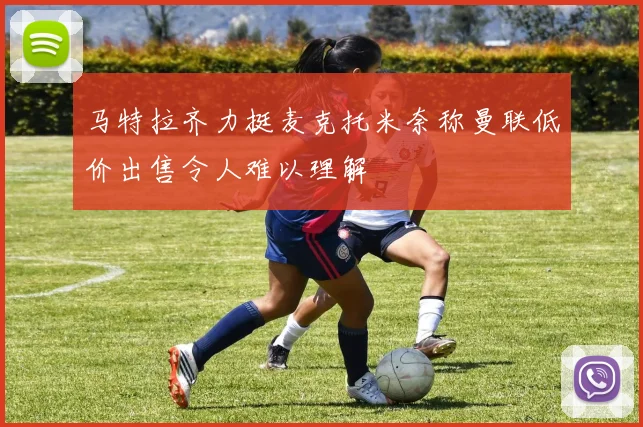 马特拉齐力挺麦克托米奈称曼联低价出售令人难以理解