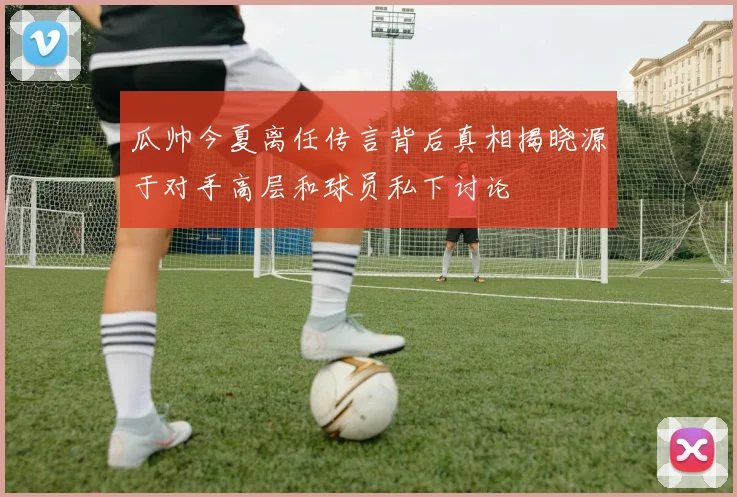 瓜帅今夏离任传言背后真相揭晓源于对手高层和球员私下讨论