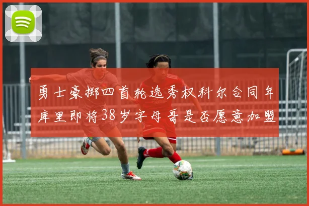 勇士豪掷四首轮选秀权科尔合同年库里即将38岁字母哥是否愿意加盟勇士