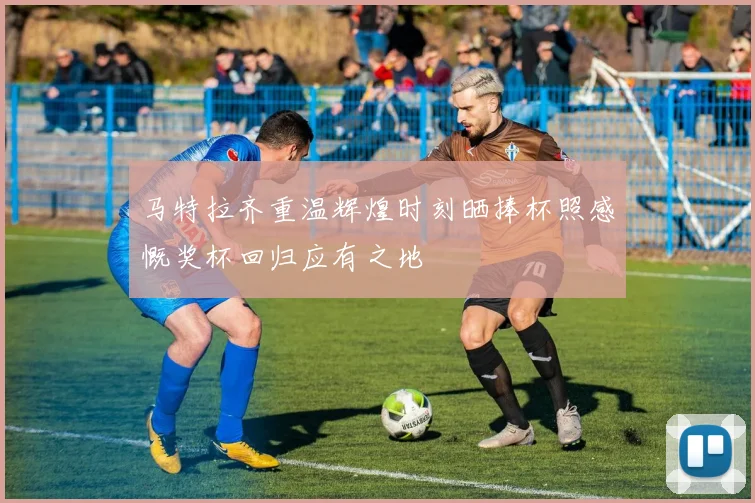 马特拉齐重温辉煌时刻晒捧杯照感慨奖杯回归应有之地