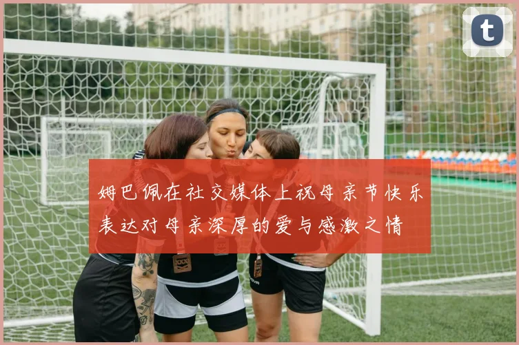 姆巴佩在社交媒体上祝母亲节快乐表达对母亲深厚的爱与感激之情