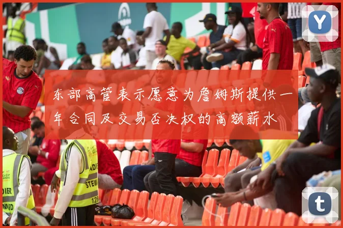 东部高管表示愿意为詹姆斯提供一年合同及交易否决权的高额薪水