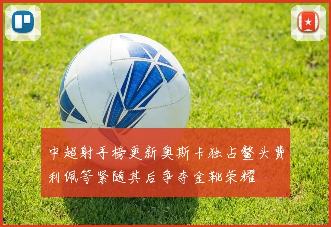 中超射手榜更新奥斯卡独占鳌头费利佩等紧随其后争夺金靴荣耀