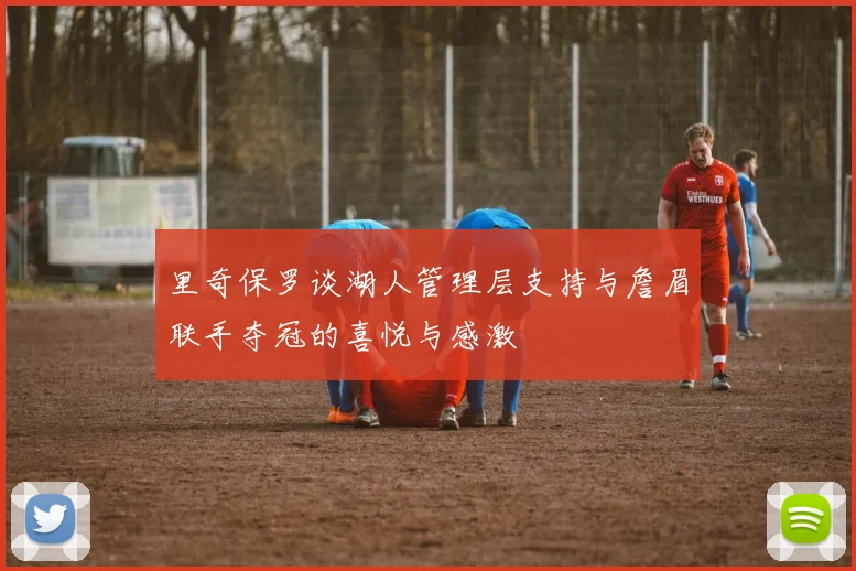 里奇保罗谈湖人管理层支持与詹眉联手夺冠的喜悦与感激