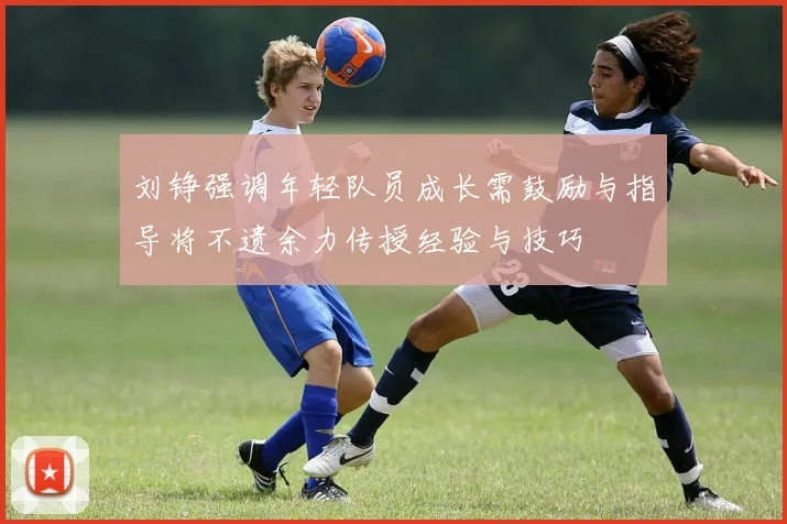 刘铮强调年轻队员成长需鼓励与指导将不遗余力传授经验与技巧