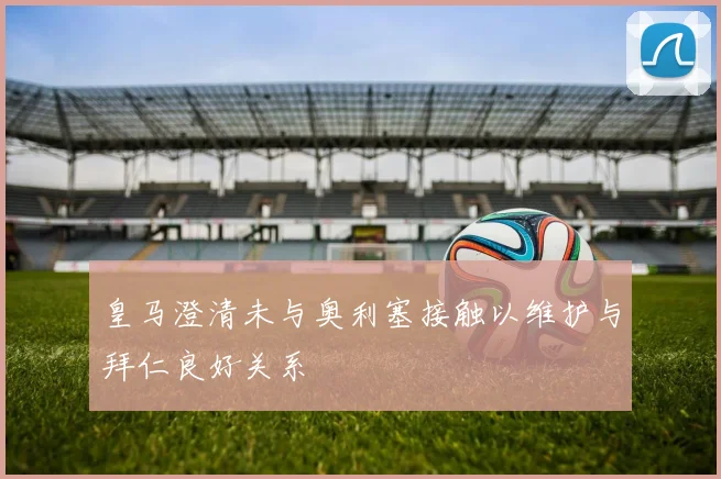 皇马澄清未与奥利塞接触以维护与拜仁良好关系