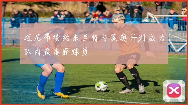 迈尼昂续约米兰将与莱奥并列成为队内最高薪球员