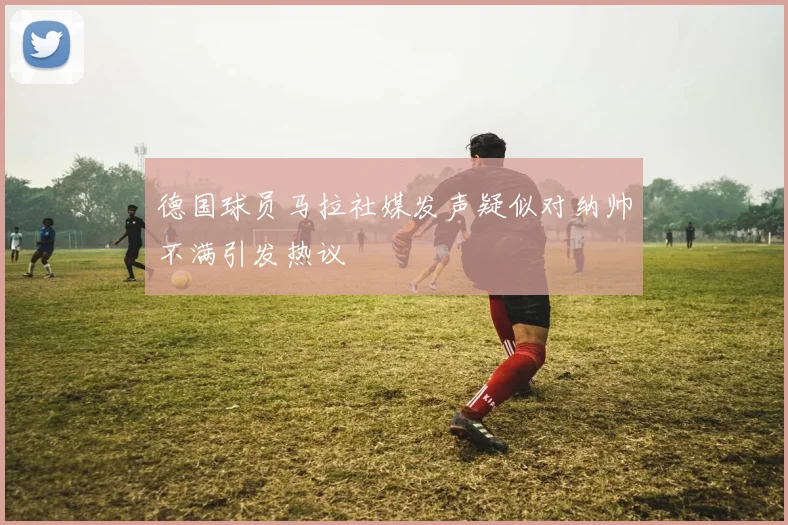 德国球员马拉社媒发声疑似对纳帅不满引发热议