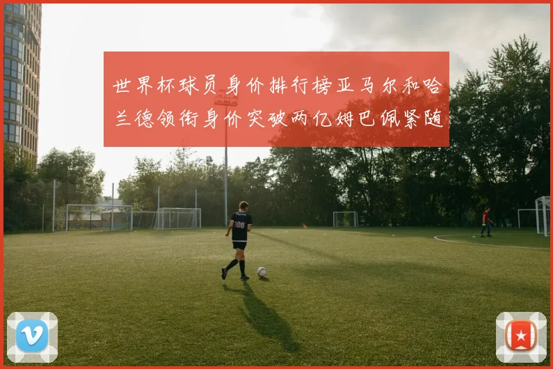 世界杯球员身价排行榜亚马尔和哈兰德领衔身价突破两亿姆巴佩紧随其后