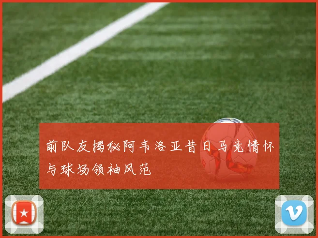 前队友揭秘阿韦洛亚昔日马竞情怀与球场领袖风范