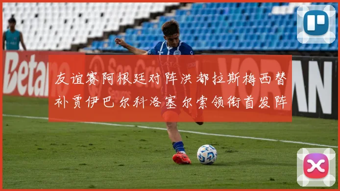 友谊赛阿根廷对阵洪都拉斯梅西替补贾伊巴尔科洛塞尔索领衔首发阵容