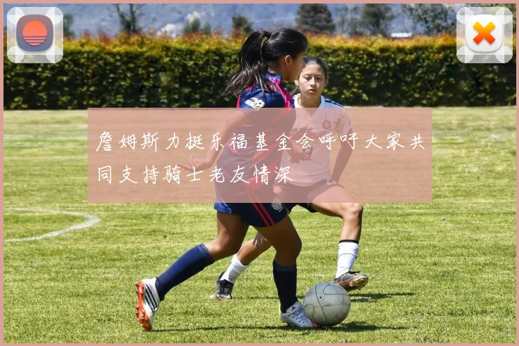 詹姆斯力挺乐福基金会呼吁大家共同支持骑士老友情深