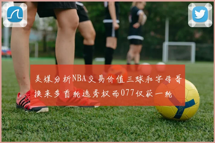 美媒分析NBA交易价值三球和字母哥换来多首轮选秀权而077仅获一轮