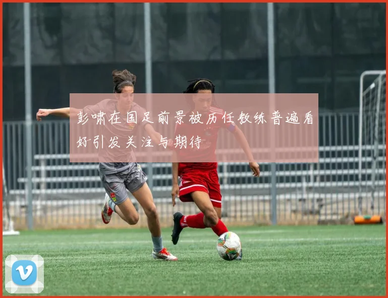 彭啸在国足前景被历任教练普遍看好引发关注与期待