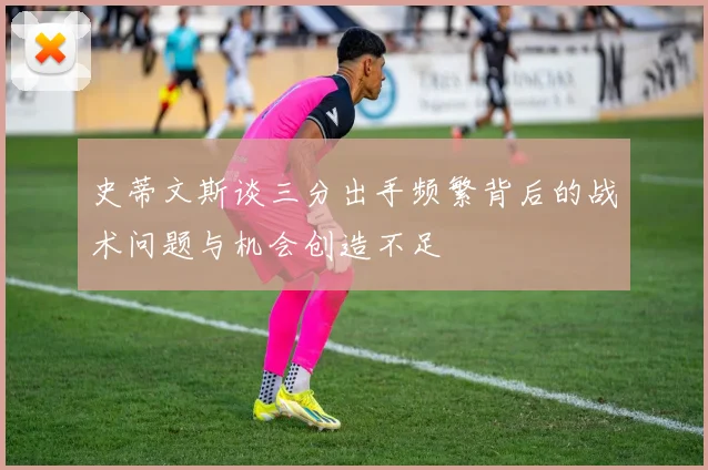 史蒂文斯谈三分出手频繁背后的战术问题与机会创造不足