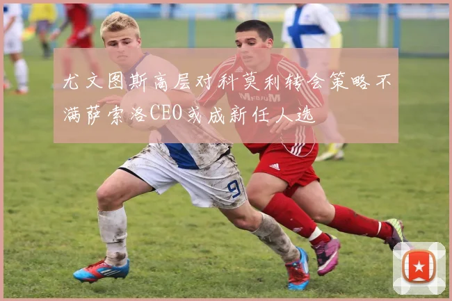 尤文图斯高层对科莫利转会策略不满萨索洛CEO或成新任人选