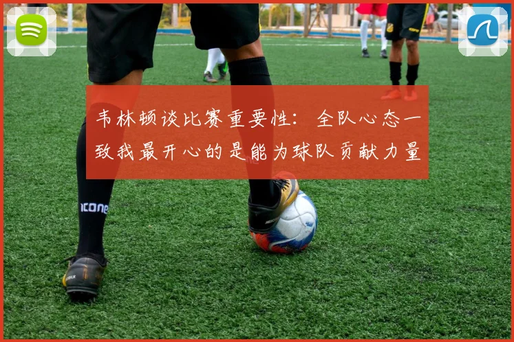 韦林顿谈比赛重要性：全队心态一致我最开心的是能为球队贡献力量